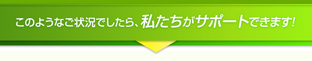 このようなご状況でしたら、私たちがサポートできます！
